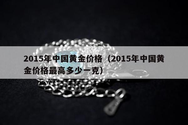 015年中国黄金价格（2015年中国黄金价格最高多少一克）"