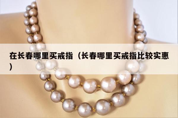 在长春哪里买戒指（长春哪里买戒指比较实惠）