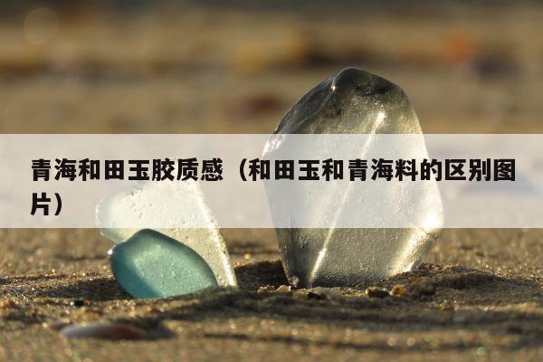 青海和田玉胶质感（和田玉和青海料的区别图片）