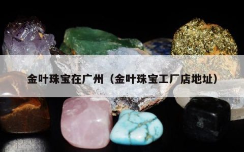 金叶珠宝在广州（金叶珠宝工厂店地址）
