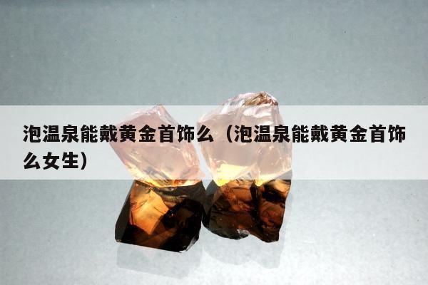 泡温泉能戴黄金首饰么（泡温泉能戴黄金首饰么女生）
