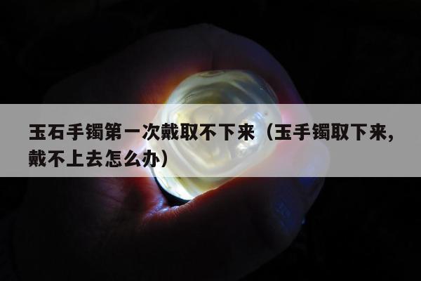 玉石手镯第一次戴取不下来（玉手镯取下来,戴不上去怎么办）