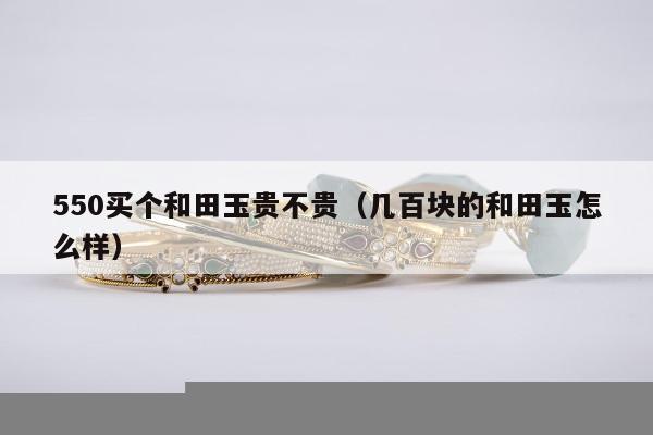50买个和田玉贵不贵（几百块的和田玉怎么样）"