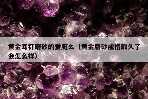 黄金耳钉磨砂的爱脏么（黄金磨砂戒指戴久了会怎么样）