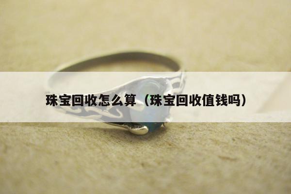 珠宝回收怎么算（珠宝回收值钱吗）