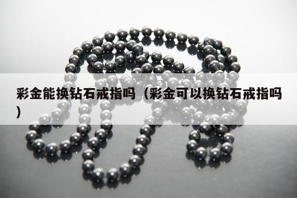 彩金能换钻石戒指吗（彩金可以换钻石戒指吗）