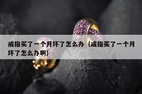 戒指买了一个月坏了怎么办（戒指买了一个月坏了怎么办啊）