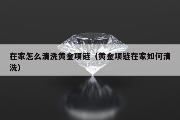 在家怎么清洗黄金项链（黄金项链在家如何清洗）