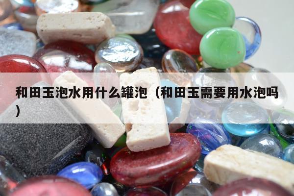 和田玉泡水用什么罐泡（和田玉需要用水泡吗）
