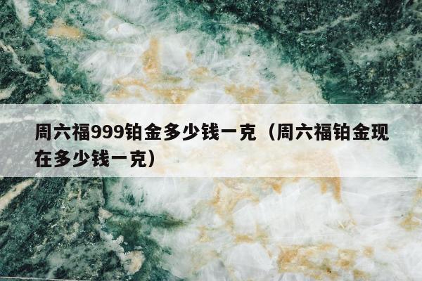 周六福999铂金多少钱一克（周六福铂金现在多少钱一克）