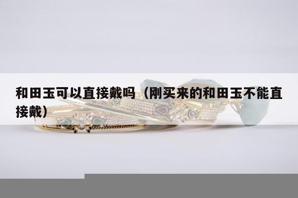 和田玉可以直接戴吗（刚买来的和田玉不能直接戴）