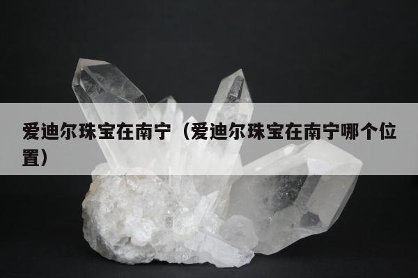 爱迪尔珠宝在南宁（爱迪尔珠宝在南宁哪个位置）