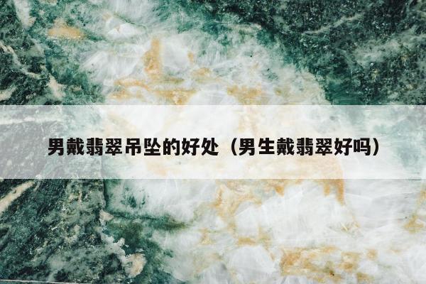男戴翡翠吊坠的好处（男生戴翡翠好吗）