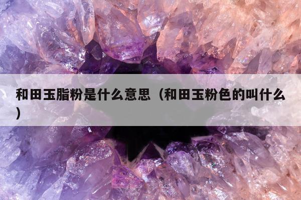 和田玉脂粉是什么意思（和田玉粉色的叫什么）