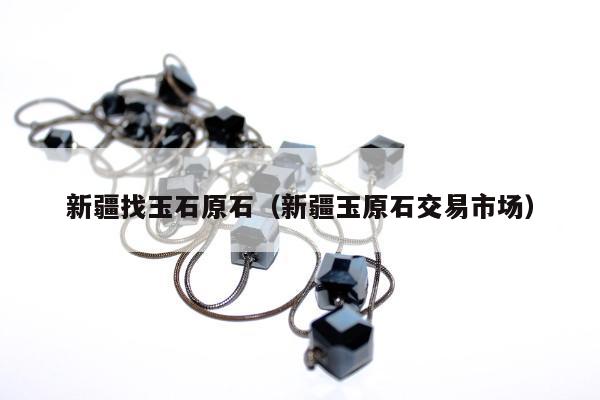 新疆找玉石原石（新疆玉原石交易市场）