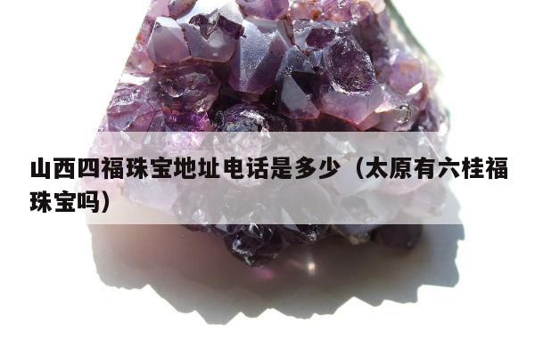 山西四福珠宝地址电话是多少（太原有六桂福珠宝吗）