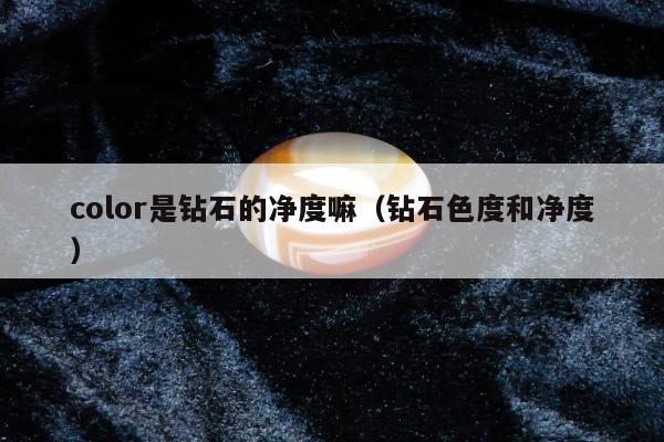 color是钻石的净度嘛（钻石色度和净度）