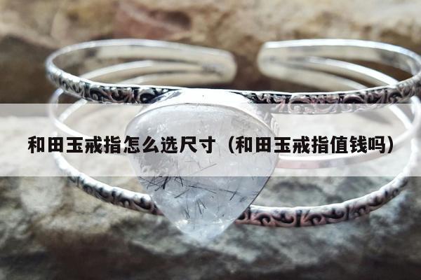 和田玉戒指怎么选尺寸（和田玉戒指值钱吗）