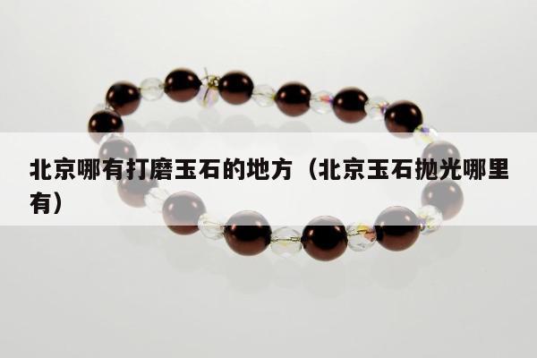 北京哪有打磨玉石的地方（北京玉石抛光哪里有）