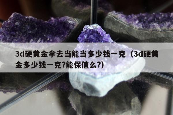 d硬黄金拿去当能当多少钱一克（3d硬黄金多少钱一克?能保值么?）"