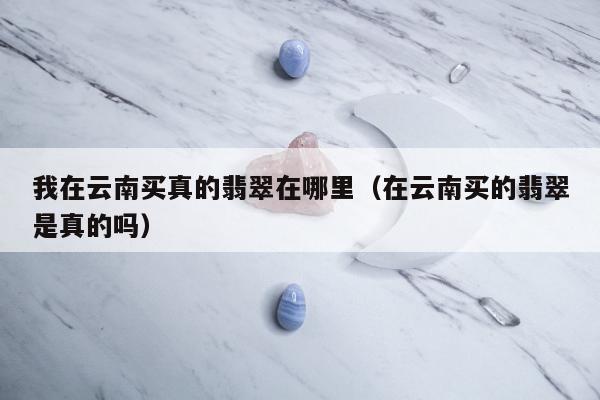 我在云南买真的翡翠在哪里（在云南买的翡翠是真的吗）