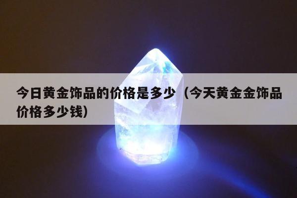 今日黄金饰品的价格是多少（今天黄金金饰品价格多少钱）