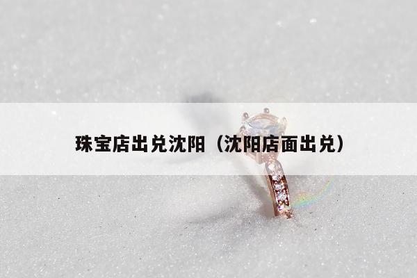 珠宝店出兑沈阳（沈阳店面出兑）