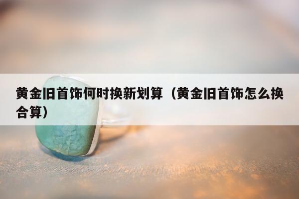 黄金旧首饰何时换新划算（黄金旧首饰怎么换合算）