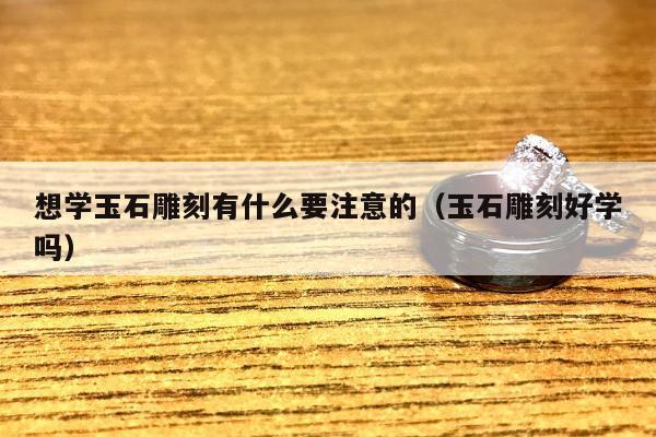 想学玉石雕刻有什么要注意的（玉石雕刻好学吗）