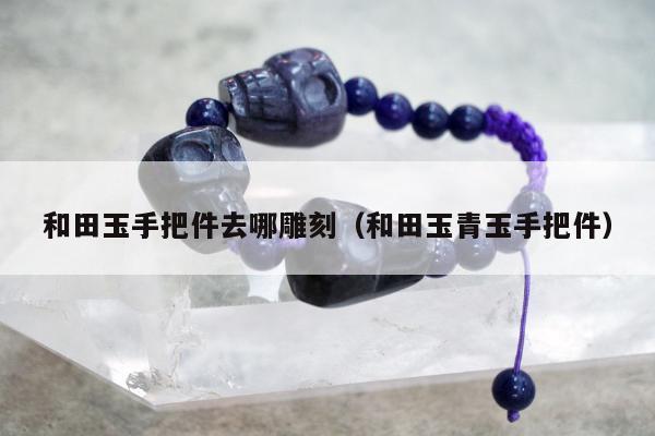 和田玉手把件去哪雕刻（和田玉青玉手把件）
