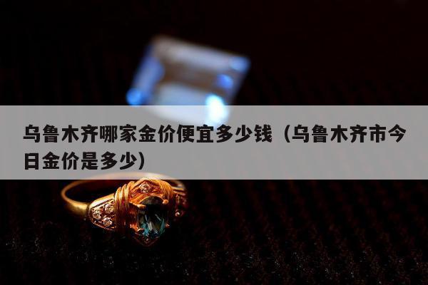 乌鲁木齐哪家金价便宜多少钱（乌鲁木齐市今日金价是多少）