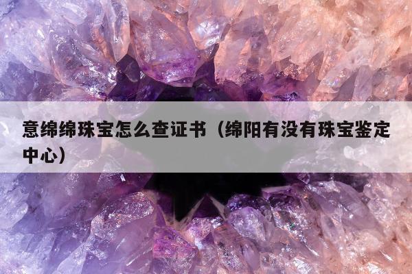 意绵绵珠宝怎么查证书（绵阳有没有珠宝鉴定中心）
