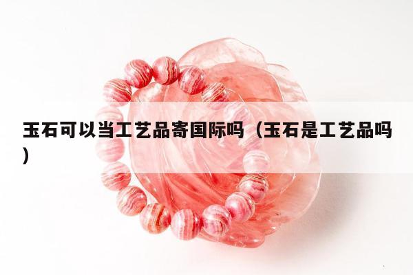 玉石可以当工艺品寄国际吗（玉石是工艺品吗）