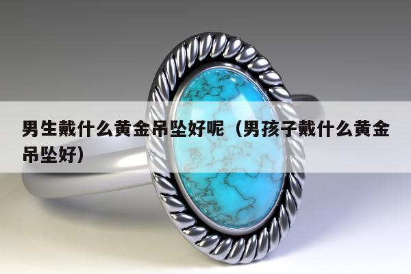 男生戴什么黄金吊坠好呢（男孩子戴什么黄金吊坠好）