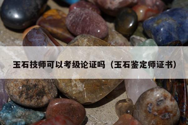 玉石技师可以考级论证吗（玉石鉴定师证书）