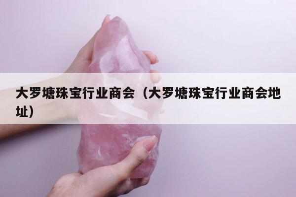 大罗塘珠宝行业商会（大罗塘珠宝行业商会地址）