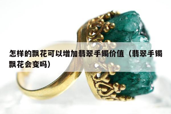 怎样的飘花可以增加翡翠手镯价值（翡翠手镯飘花会变吗）