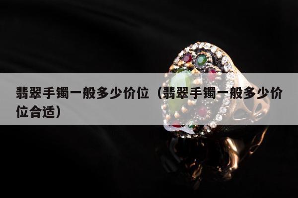 翡翠手镯一般多少价位（翡翠手镯一般多少价位合适）