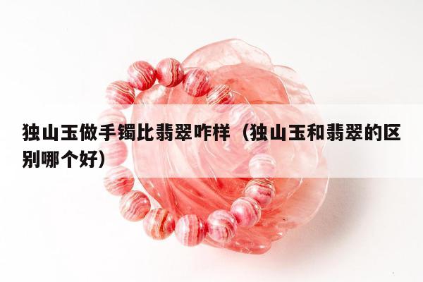 独山玉做手镯比翡翠咋样（独山玉和翡翠的区别哪个好）