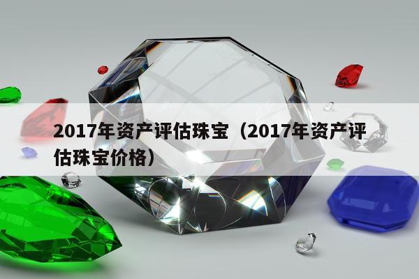 017年资产评估珠宝（2017年资产评估珠宝价格）"