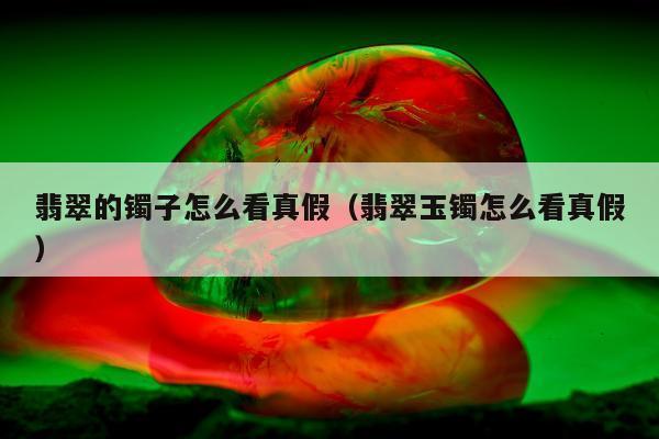 翡翠的镯子怎么看真假（翡翠玉镯怎么看真假）