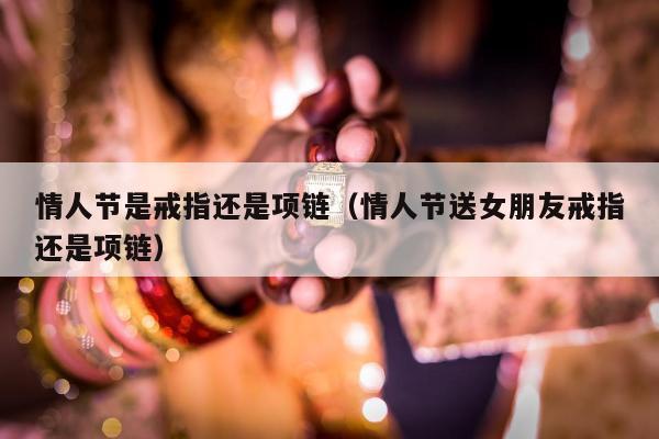 情人节是戒指还是项链（情人节送女朋友戒指还是项链）