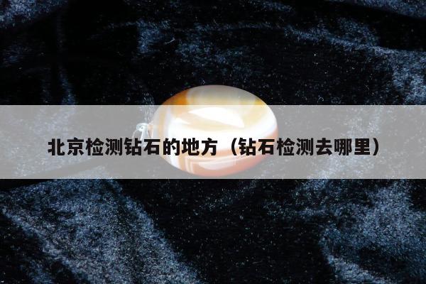 北京检测钻石的地方（钻石检测去哪里）