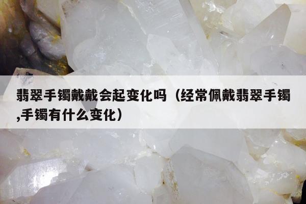 翡翠手镯戴戴会起变化吗（经常佩戴翡翠手镯,手镯有什么变化）