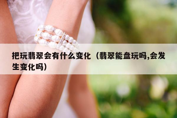 把玩翡翠会有什么变化（翡翠能盘玩吗,会发生变化吗）