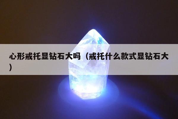 心形戒托显钻石大吗（戒托什么款式显钻石大）