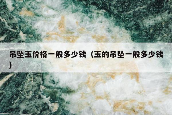 吊坠玉价格一般多少钱（玉的吊坠一般多少钱）