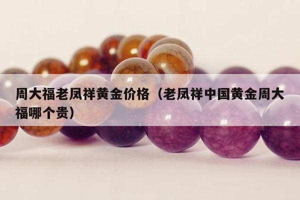 周大福老凤祥黄金价格（老凤祥中国黄金周大福哪个贵）