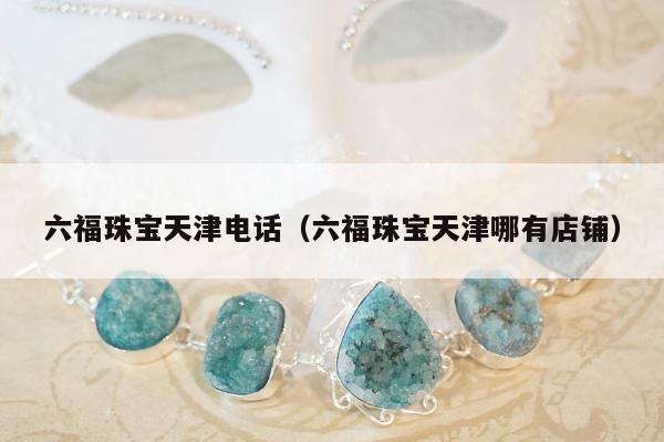 六福珠宝天津电话（六福珠宝天津哪有店铺）