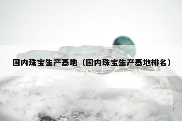国内珠宝生产基地（国内珠宝生产基地排名）